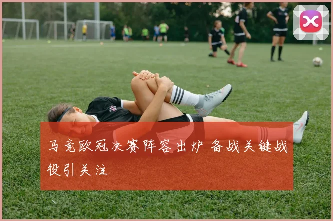马竞欧冠决赛阵容出炉 备战关键战役引关注