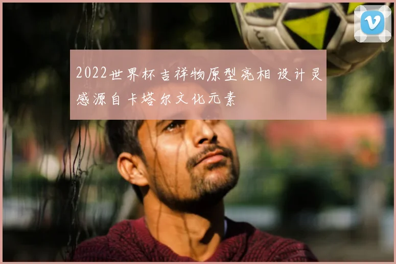 2022世界杯吉祥物原型亮相 设计灵感源自卡塔尔文化元素